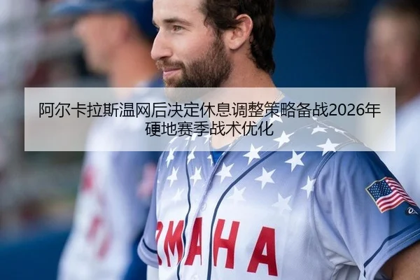 阿尔卡拉斯温网后决定休息调整策略备战2026年硬地赛季战术优化